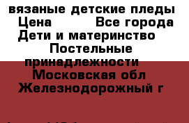вязаные детские пледы › Цена ­ 950 - Все города Дети и материнство » Постельные принадлежности   . Московская обл.,Железнодорожный г.